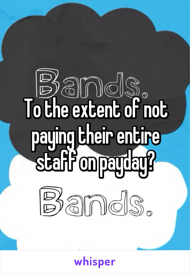 To the extent of not paying their entire staff on payday?