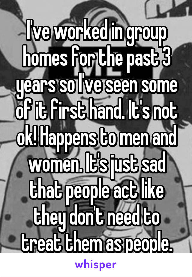 I've worked in group homes for the past 3 years so I've seen some of it first hand. It's not ok! Happens to men and women. It's just sad that people act like they don't need to treat them as people.