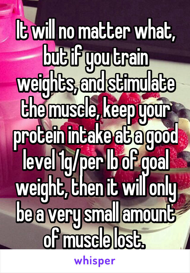 It will no matter what, but if you train weights, and stimulate the muscle, keep your protein intake at a good level 1g/per lb of goal weight, then it will only be a very small amount of muscle lost. 