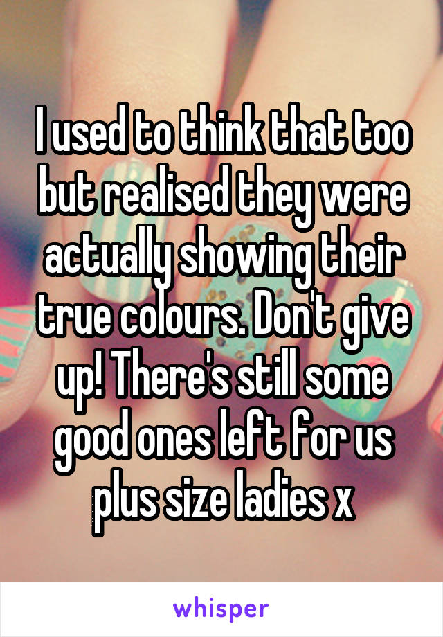 I used to think that too but realised they were actually showing their true colours. Don't give up! There's still some good ones left for us plus size ladies x