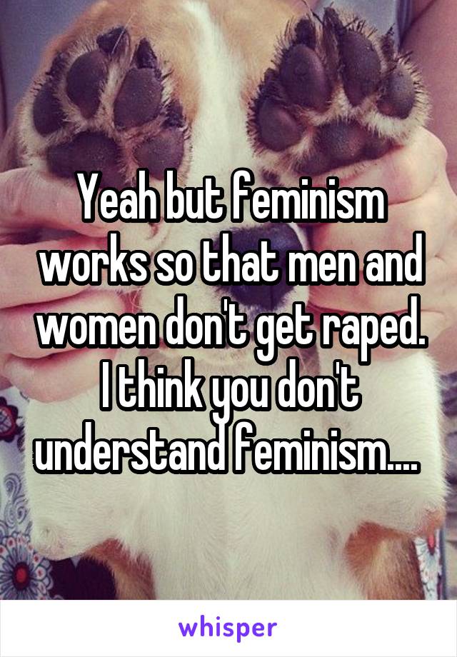 Yeah but feminism works so that men and women don't get raped. I think you don't understand feminism.... 