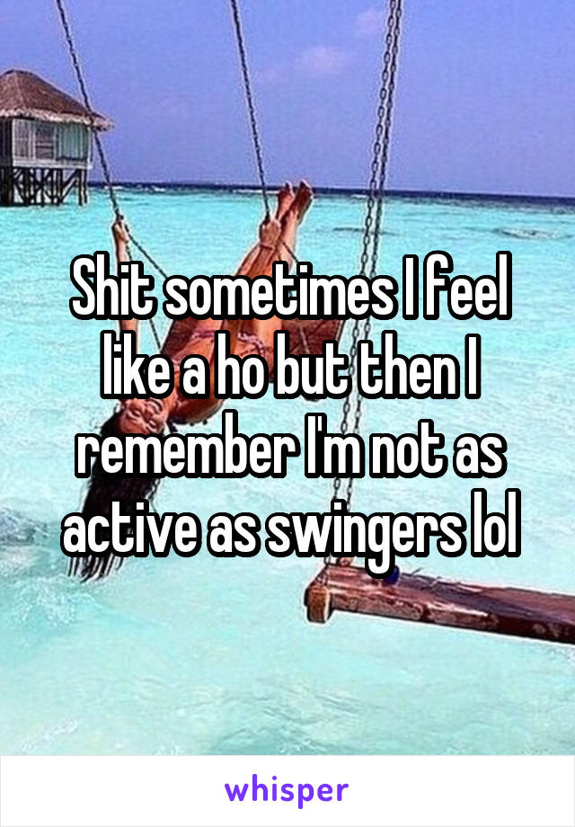 Shit sometimes I feel like a ho but then I remember I'm not as active as swingers lol