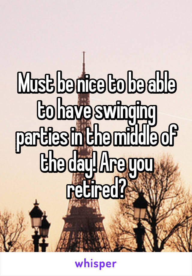 Must be nice to be able to have swinging parties in the middle of the day! Are you retired?