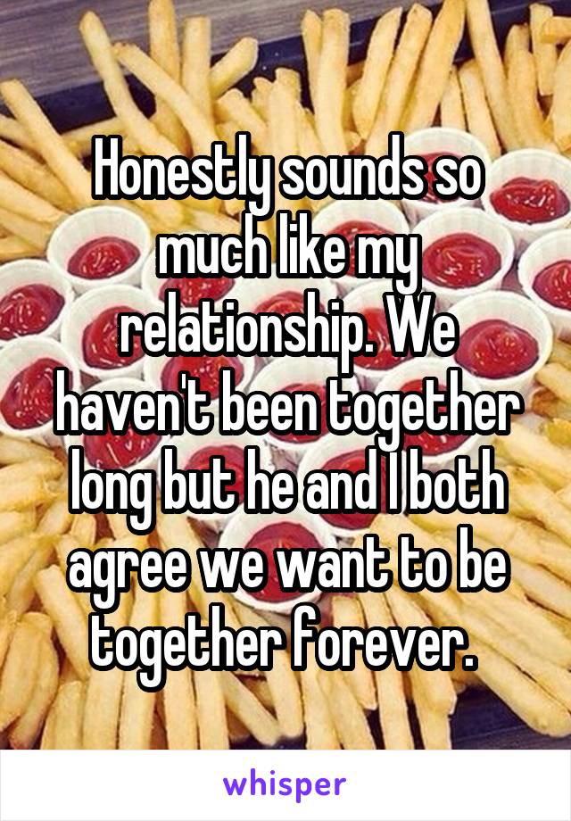 Honestly sounds so much like my relationship. We haven't been together long but he and I both agree we want to be together forever. 