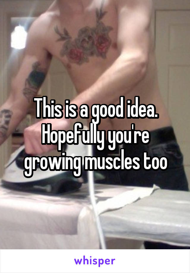 This is a good idea. Hopefully you're growing muscles too