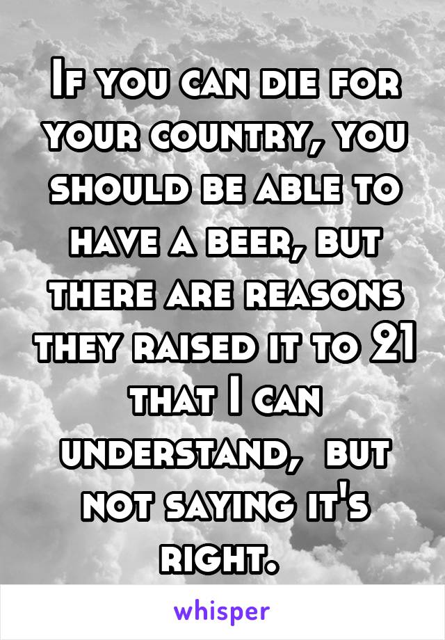 If you can die for your country, you should be able to have a beer, but there are reasons they raised it to 21 that I can understand,  but not saying it's right. 