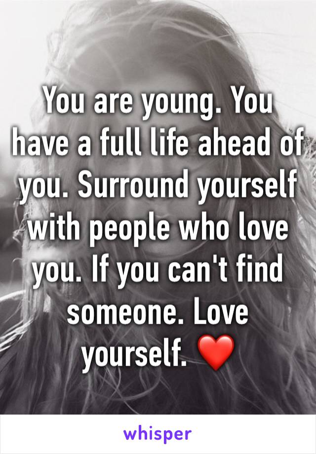 You are young. You have a full life ahead of you. Surround yourself with people who love you. If you can't find someone. Love yourself. ❤