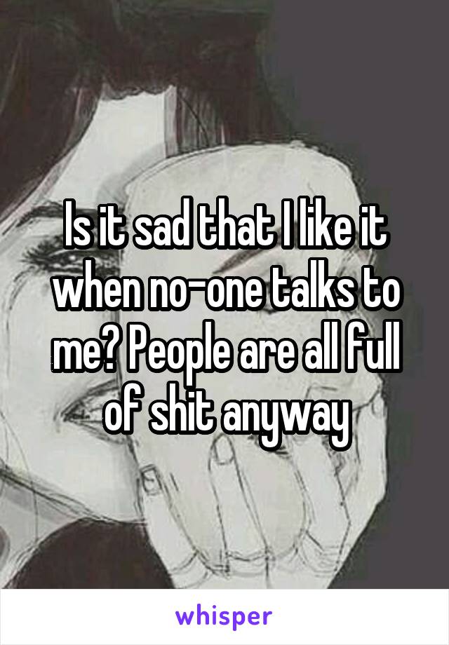 Is it sad that I like it when no-one talks to me? People are all full of shit anyway