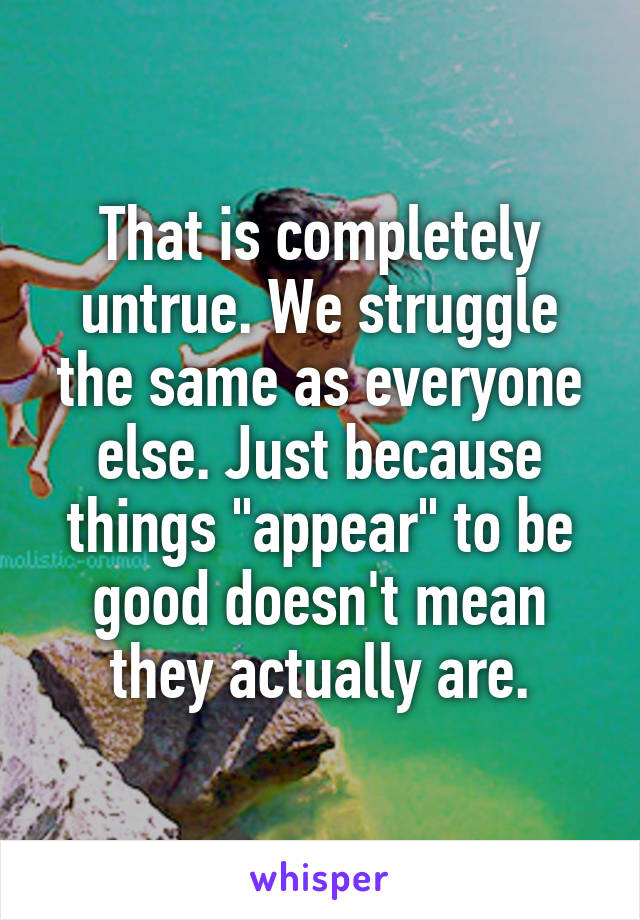 That is completely untrue. We struggle the same as everyone else. Just because things "appear" to be good doesn't mean they actually are.