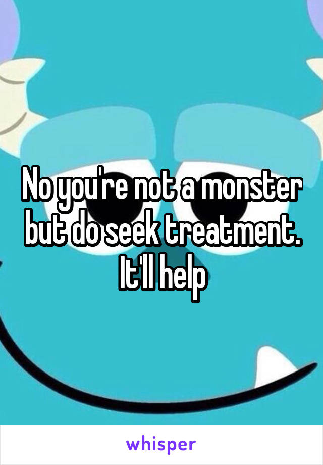 No you're not a monster but do seek treatment. It'll help