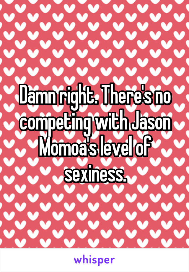 Damn right. There's no competing with Jason Momoa's level of sexiness.