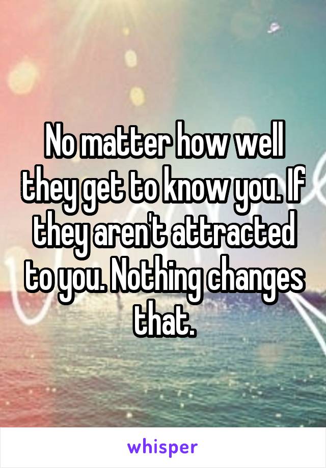 No matter how well they get to know you. If they aren't attracted to you. Nothing changes that.