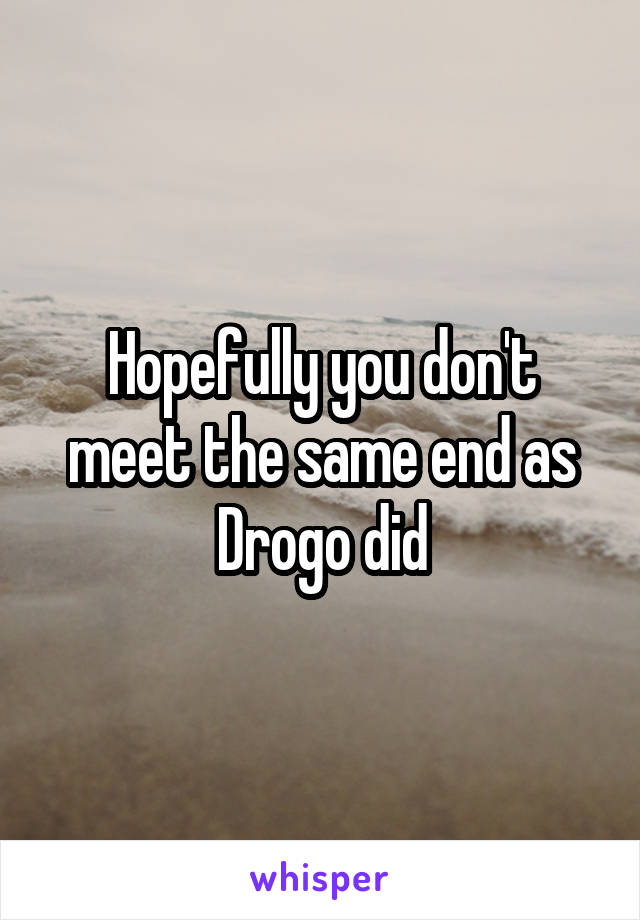 Hopefully you don't meet the same end as Drogo did