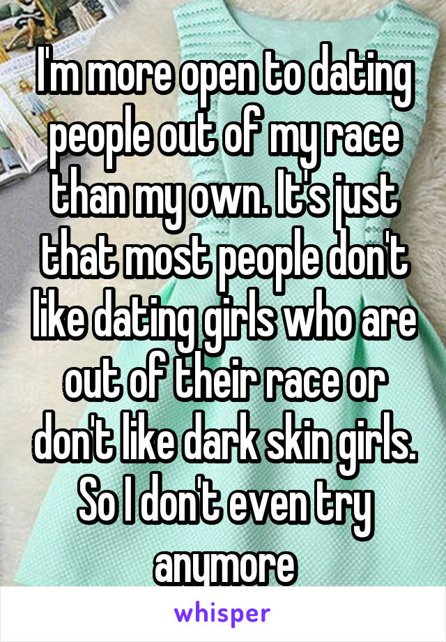 I'm more open to dating people out of my race than my own. It's just that most people don't like dating girls who are out of their race or don't like dark skin girls. So I don't even try anymore