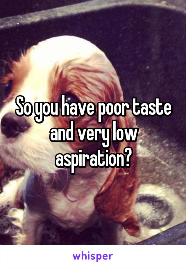 So you have poor taste and very low aspiration?