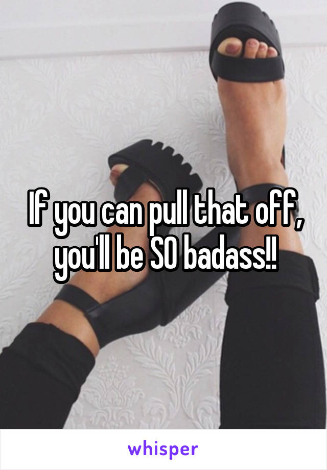 If you can pull that off, you'll be SO badass!!