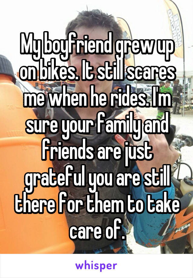 My boyfriend grew up on bikes. It still scares me when he rides. I'm sure your family and friends are just grateful you are still there for them to take care of.