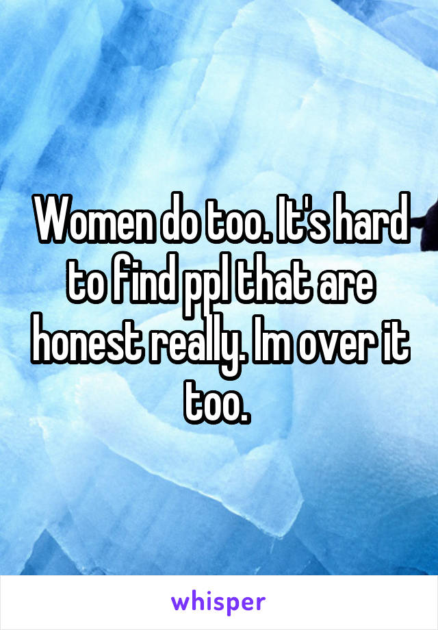 Women do too. It's hard to find ppl that are honest really. Im over it too. 