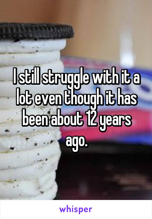 I still struggle with it a lot even though it has been about 12 years ago.