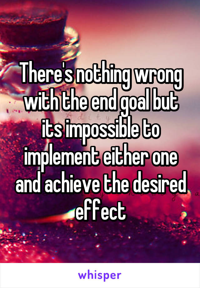 There's nothing wrong with the end goal but its impossible to implement either one and achieve the desired effect