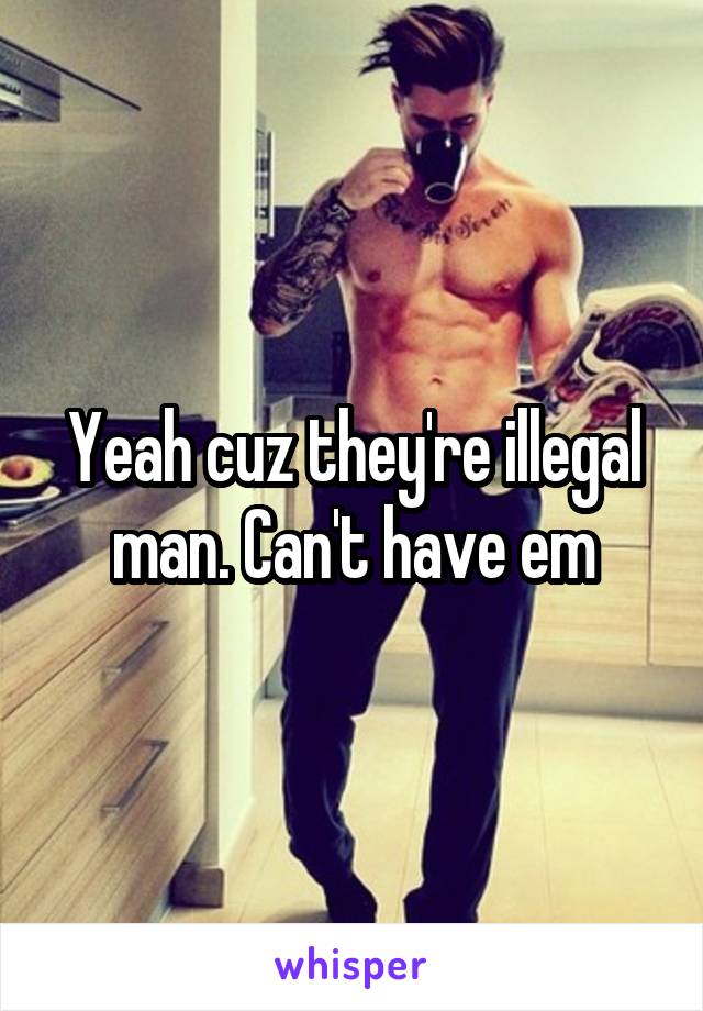 Yeah cuz they're illegal man. Can't have em