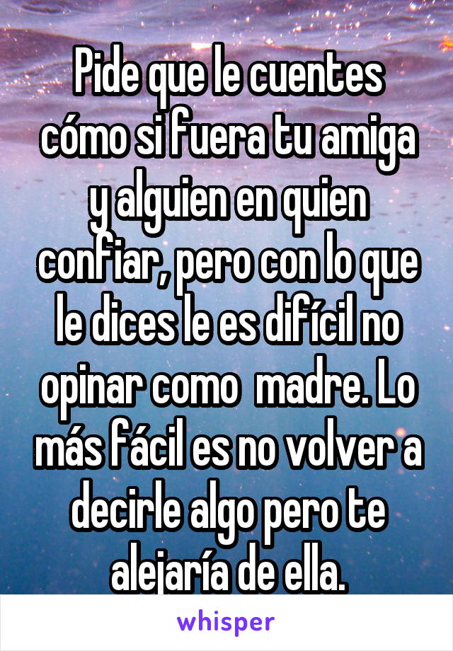 Pide que le cuentes cómo si fuera tu amiga y alguien en quien confiar, pero con lo que le dices le es difícil no opinar como  madre. Lo más fácil es no volver a decirle algo pero te alejaría de ella.