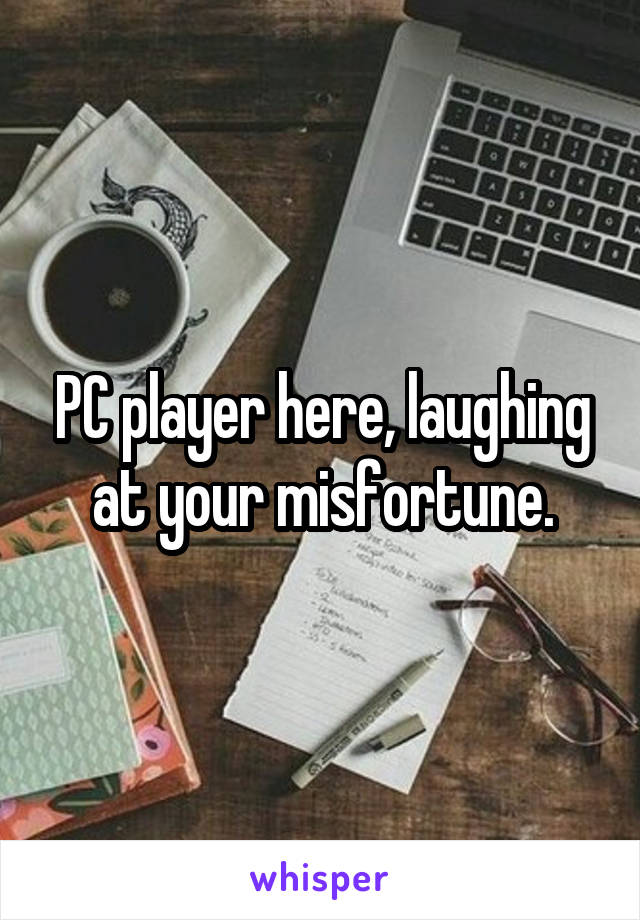 PC player here, laughing at your misfortune.