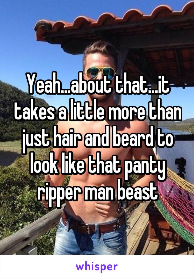 Yeah...about that...it takes a little more than just hair and beard to look like that panty ripper man beast