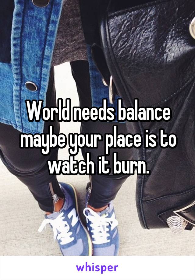 World needs balance maybe your place is to watch it burn.