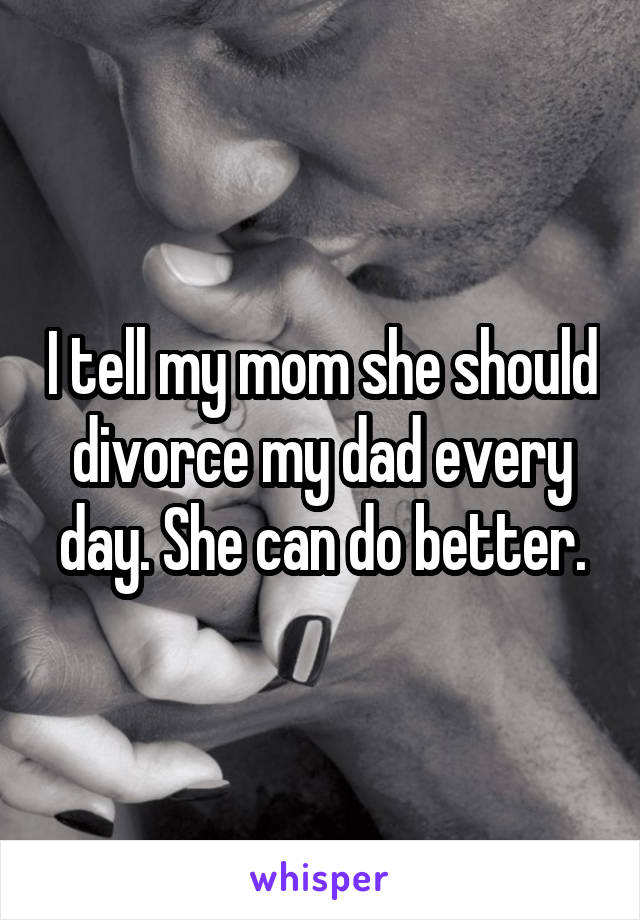 I tell my mom she should divorce my dad every day. She can do better.