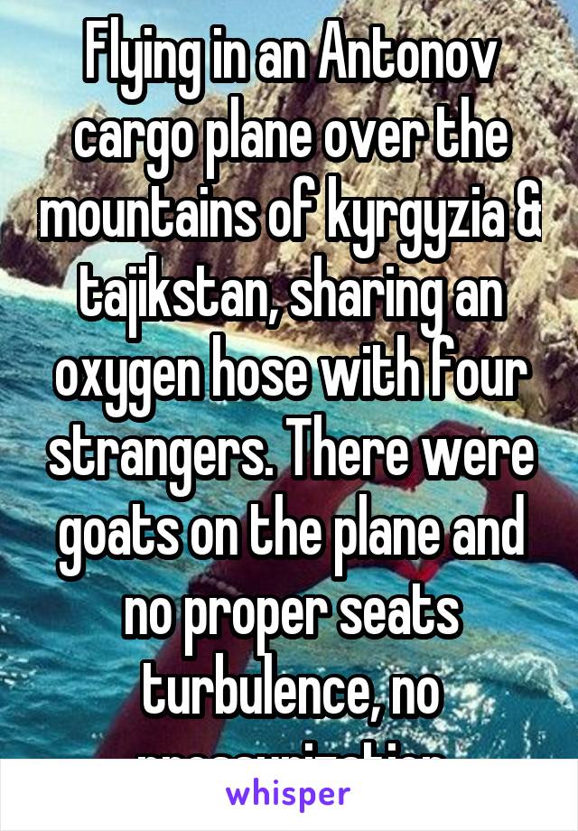 Flying in an Antonov cargo plane over the mountains of kyrgyzia & tajikstan, sharing an oxygen hose with four strangers. There were goats on the plane and no proper seats turbulence, no pressurization