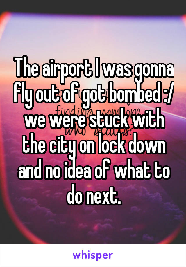 The airport I was gonna fly out of got bombed :/ we were stuck with the city on lock down and no idea of what to do next.