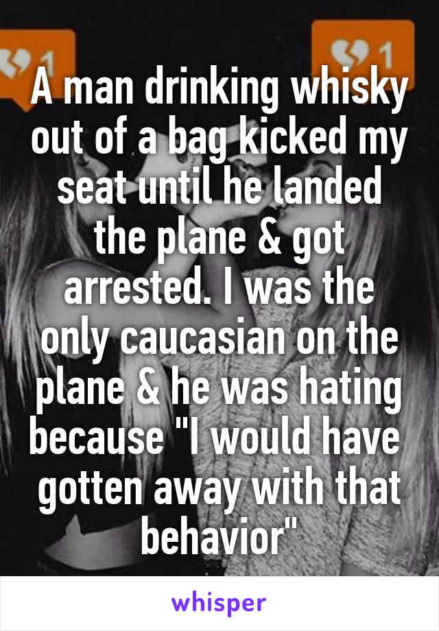 A man drinking whisky out of a bag kicked my seat until he landed the plane & got arrested. I was the only caucasian on the plane & he was hating because "I would have  gotten away with that behavior"