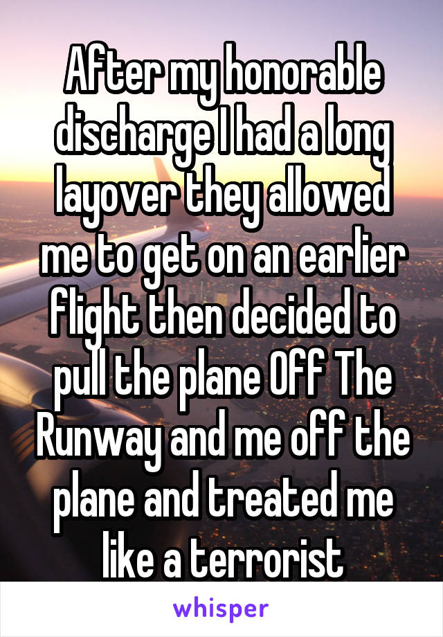 After my honorable discharge I had a long layover they allowed me to get on an earlier flight then decided to pull the plane Off The Runway and me off the plane and treated me like a terrorist