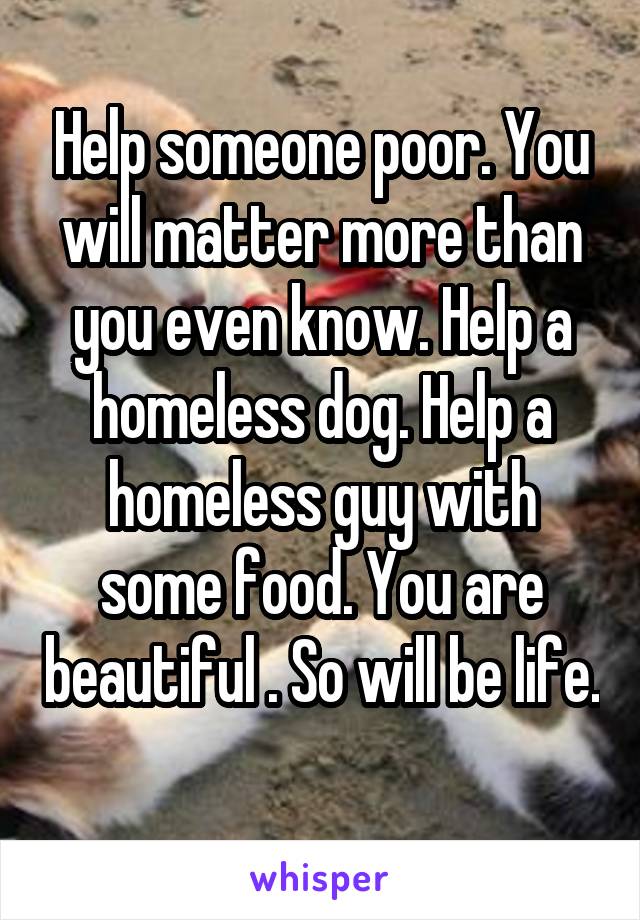 Help someone poor. You will matter more than you even know. Help a homeless dog. Help a homeless guy with some food. You are beautiful . So will be life. 