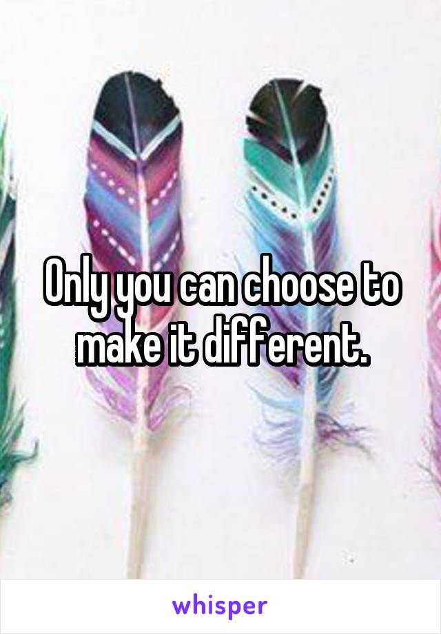 Only you can choose to make it different.