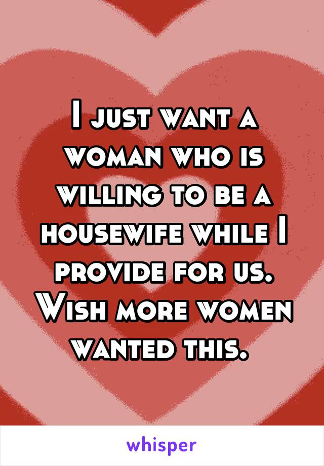 I just want a woman who is willing to be a housewife while I provide for us. Wish more women wanted this. 