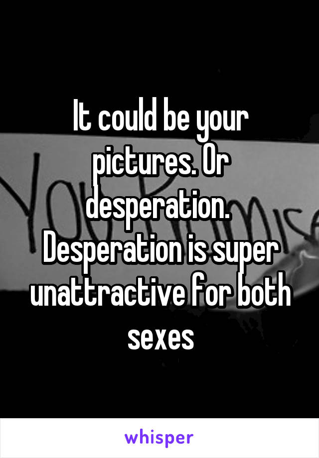 It could be your pictures. Or desperation.  Desperation is super unattractive for both sexes
