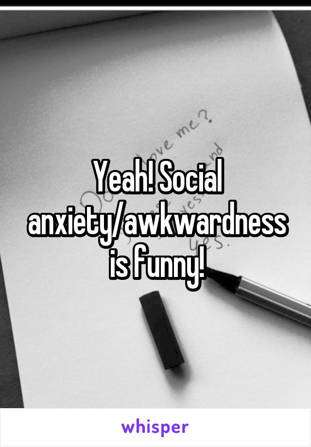 Yeah! Social anxiety/awkwardness is funny!