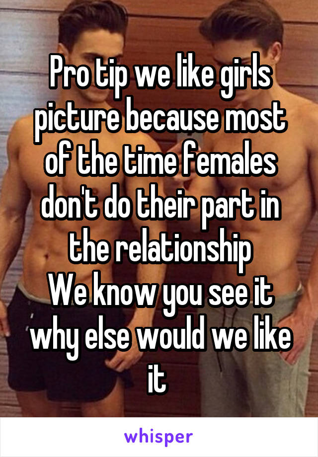 Pro tip we like girls picture because most of the time females don't do their part in the relationship
We know you see it why else would we like it 