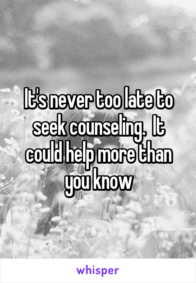 It's never too late to seek counseling.  It could help more than you know