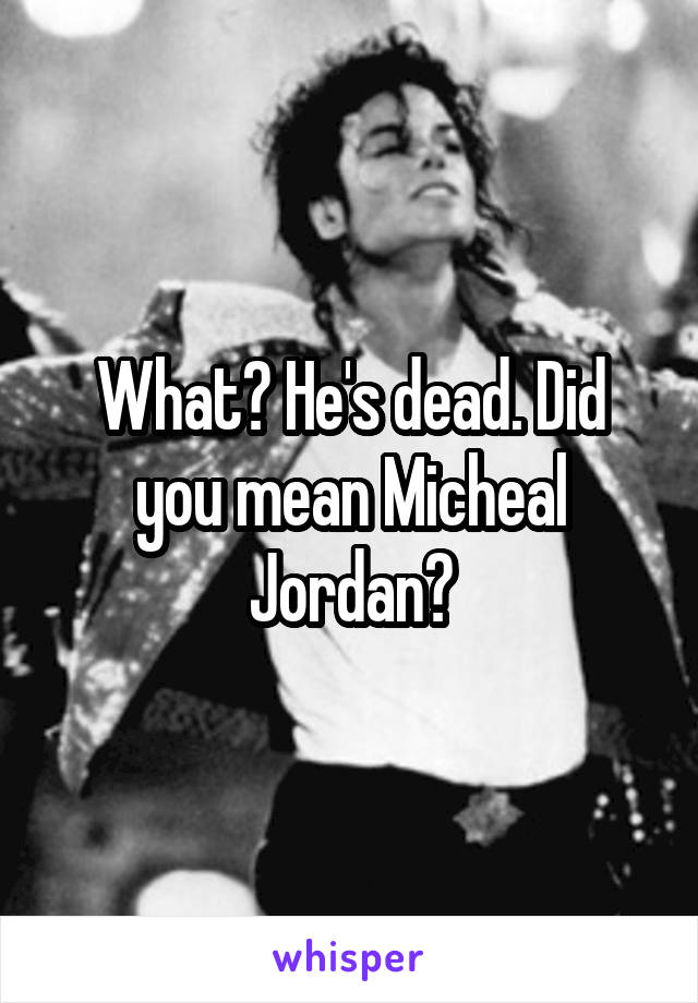 What? He's dead. Did you mean Micheal Jordan?