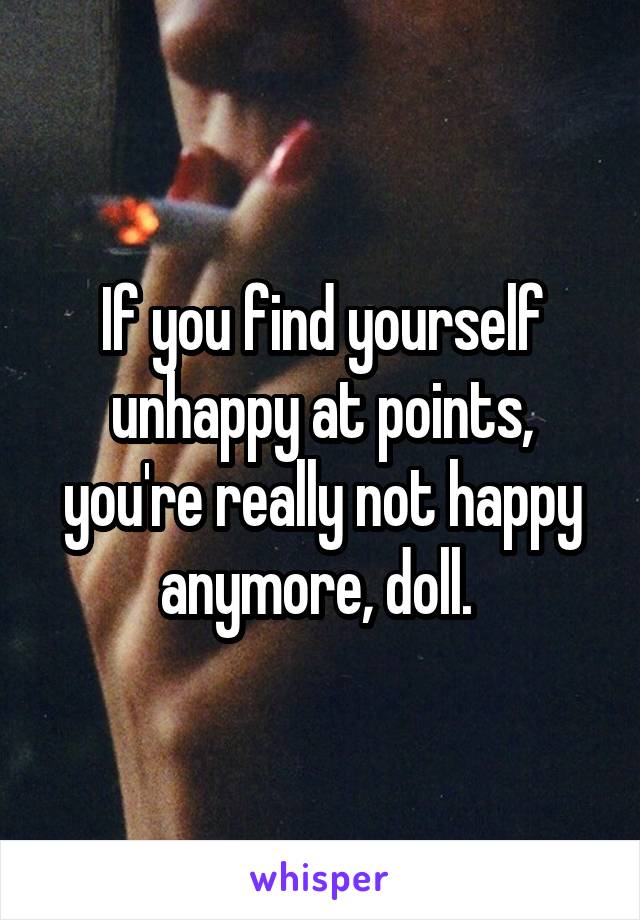 If you find yourself unhappy at points, you're really not happy anymore, doll. 