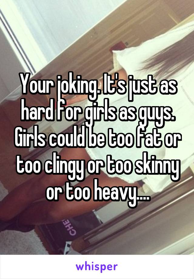 Your joking. It's just as hard for girls as guys. Girls could be too fat or too clingy or too skinny or too heavy....