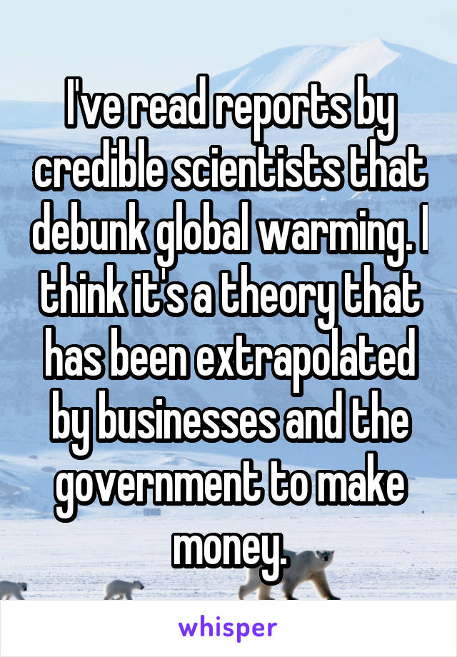 I've read reports by credible scientists that debunk global warming. I think it's a theory that has been extrapolated by businesses and the government to make money.