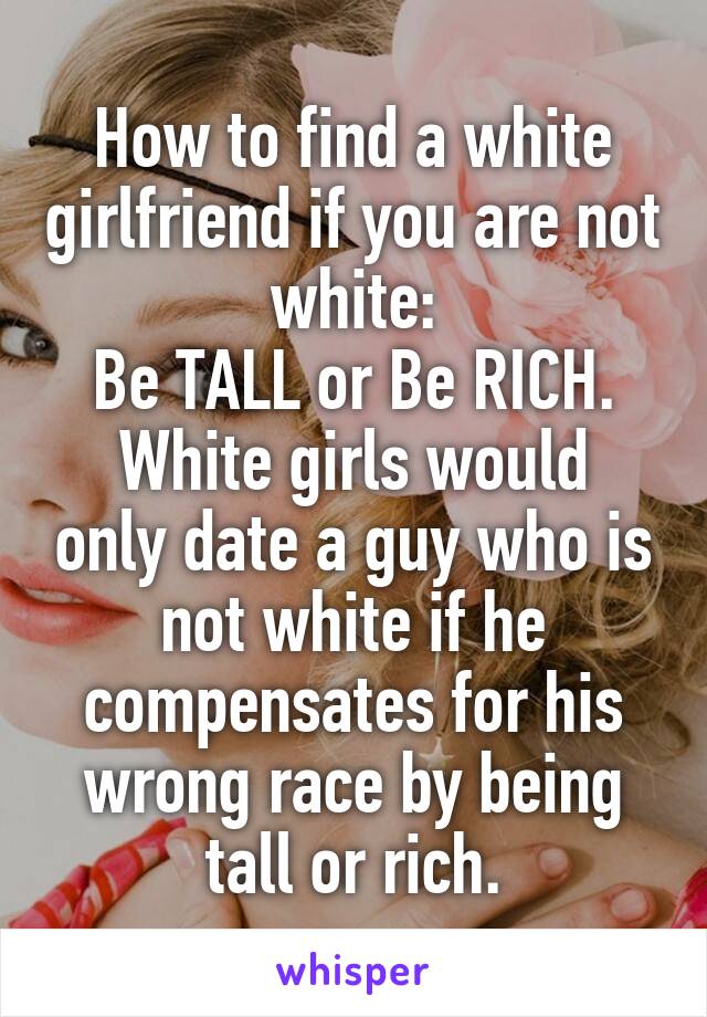 How to find a white girlfriend if you are not white:
Be TALL or Be RICH.
White girls would only date a guy who is not white if he compensates for his wrong race by being tall or rich.