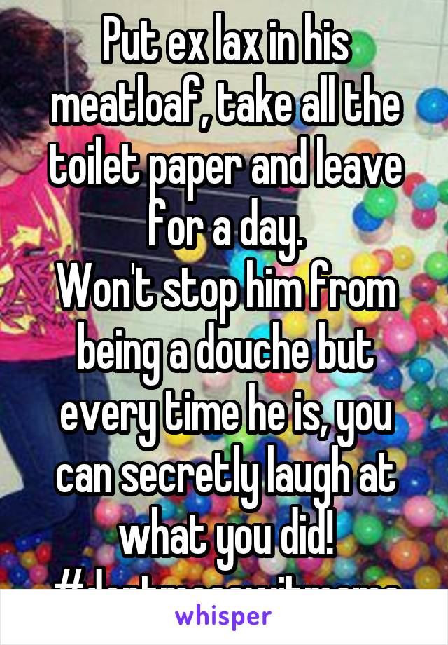 Put ex lax in his meatloaf, take all the toilet paper and leave for a day.
Won't stop him from being a douche but every time he is, you can secretly laugh at what you did!
#dontmesswitmama