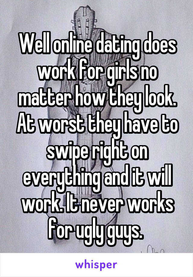 Well online dating does work for girls no matter how they look. At worst they have to swipe right on everything and it will work. It never works for ugly guys. 