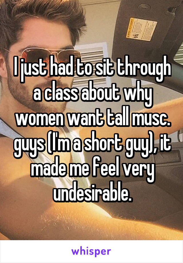 I just had to sit through a class about why women want tall musc. guys (I'm a short guy), it made me feel very undesirable.