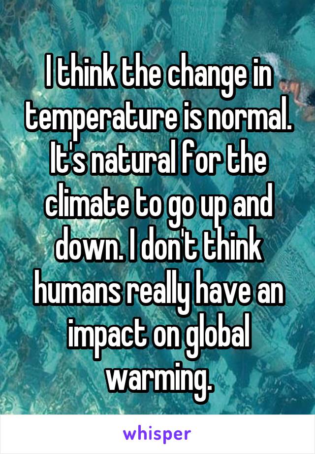 I think the change in temperature is normal. It's natural for the climate to go up and down. I don't think humans really have an impact on global warming.